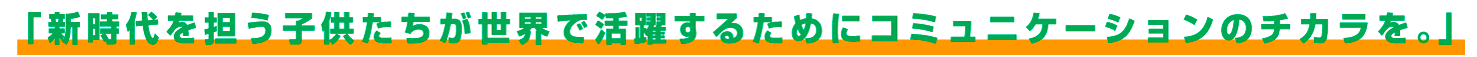 「「新時代を担う子供たちが世界で活躍するためにコミュニケーションのチカラを。」」